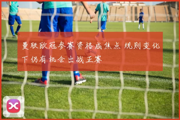 曼联欧冠参赛资格成焦点 规则变化下仍有机会出战正赛