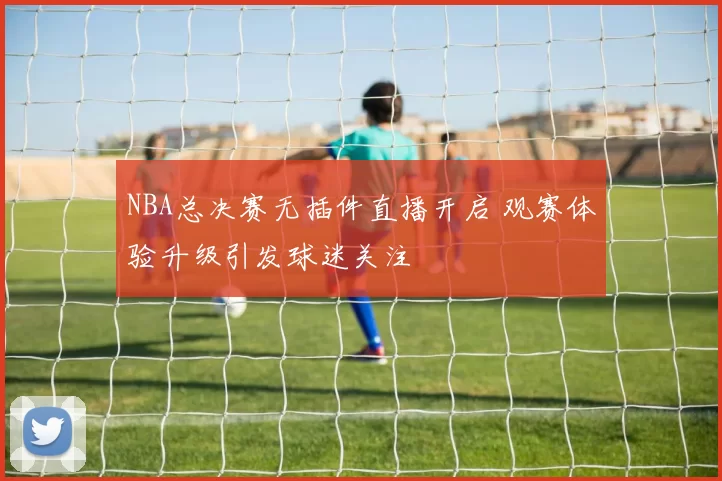 NBA总决赛无插件直播开启 观赛体验升级引发球迷关注