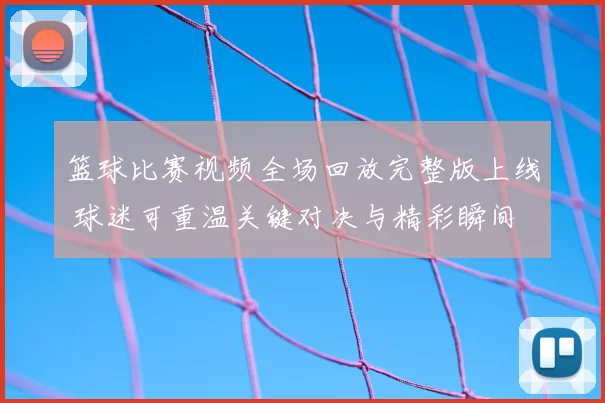 篮球比赛视频全场回放完整版上线 球迷可重温关键对决与精彩瞬间