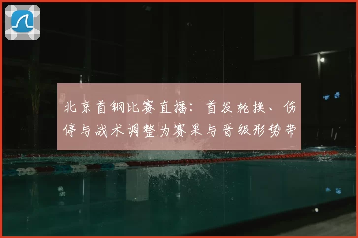 北京首钢比赛直播：首发轮换、伤停与战术调整为赛果与晋级形势带来关键影响