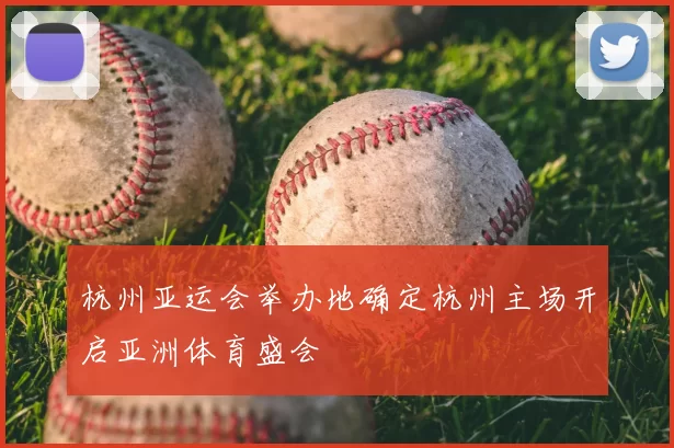 杭州亚运会举办地确定杭州主场开启亚洲体育盛会