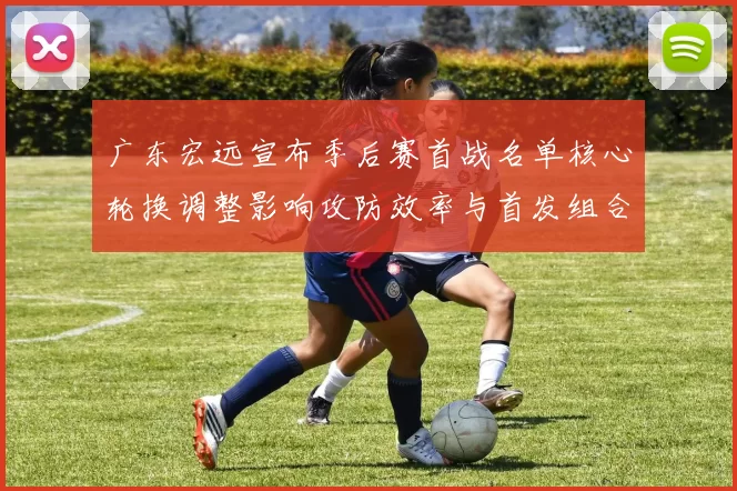 广东宏远宣布季后赛首战名单核心轮换调整影响攻防效率与首发组合