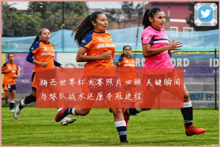 梅西世界杯决赛照片回顾 关键瞬间与球队战术还原夺冠进程