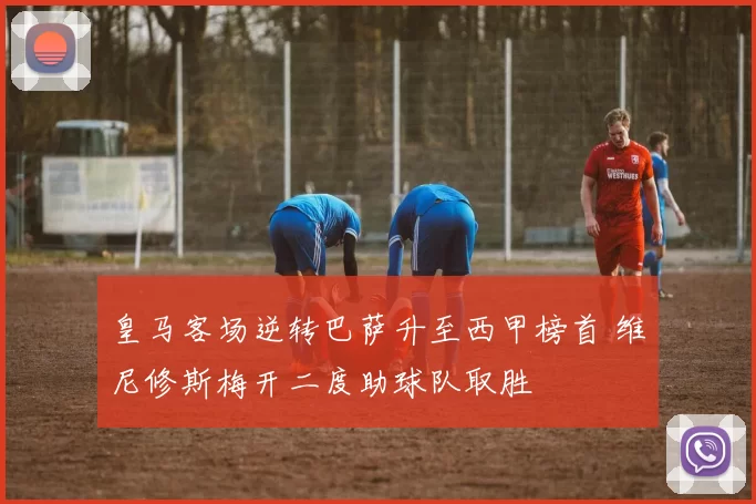 皇马客场逆转巴萨升至西甲榜首 维尼修斯梅开二度助球队取胜