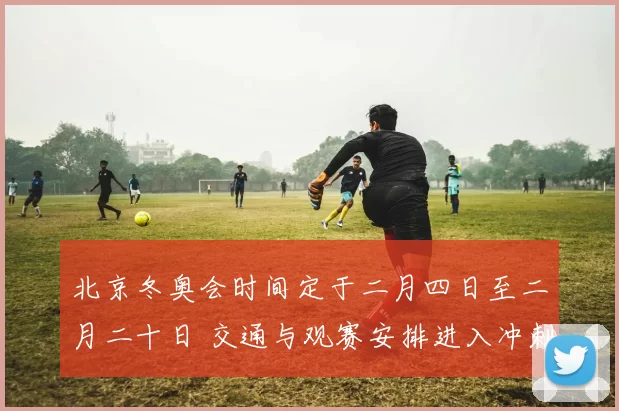 北京冬奥会时间定于二月四日至二月二十日 交通与观赛安排进入冲刺期