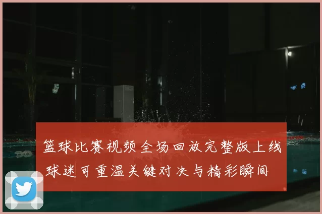 篮球比赛视频全场回放完整版上线 球迷可重温关键对决与精彩瞬间