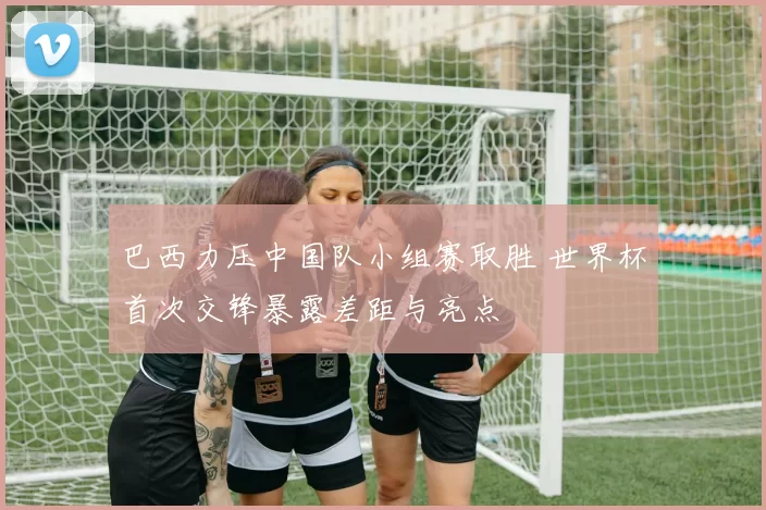 巴西力压中国队小组赛取胜 世界杯首次交锋暴露差距与亮点