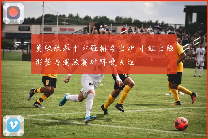 曼联欧冠十六强排名出炉 小组出线形势与淘汰赛对阵受关注