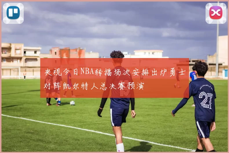 央视今日NBA转播场次安排出炉勇士对阵凯尔特人总决赛预演