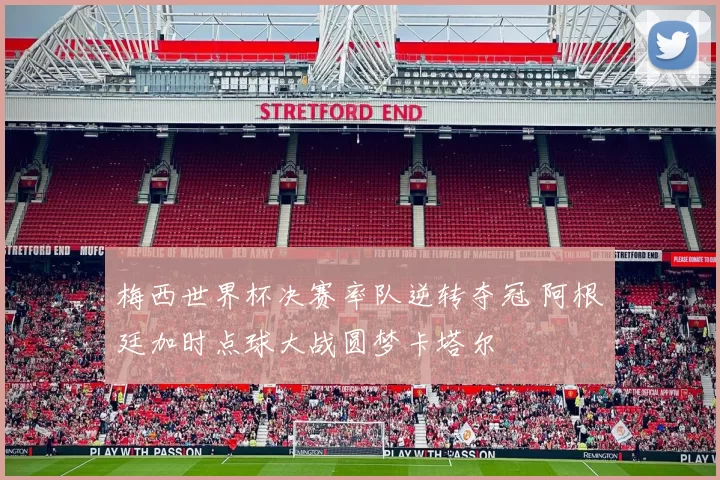 梅西世界杯决赛率队逆转夺冠 阿根廷加时点球大战圆梦卡塔尔