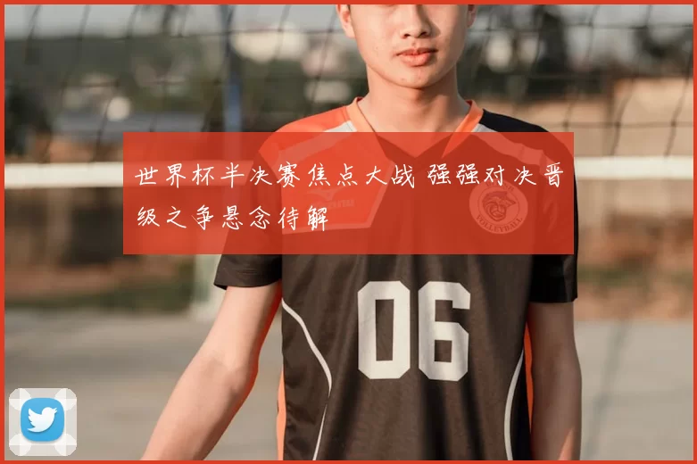 世界杯半决赛焦点大战 强强对决晋级之争悬念待解