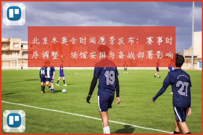 北京冬奥会时间愿景发布：赛事时序调整、场馆安排与备战部署影响