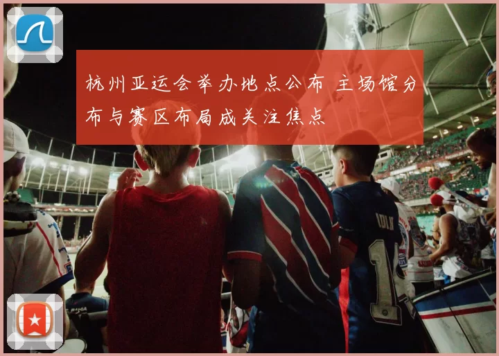 杭州亚运会举办地点公布 主场馆分布与赛区布局成关注焦点