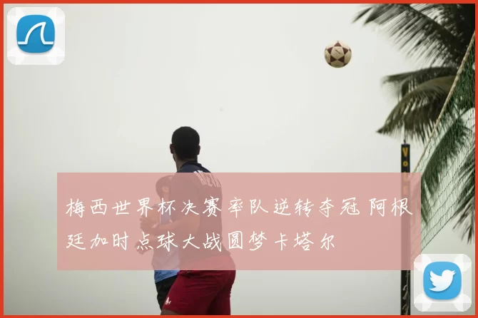 梅西世界杯决赛率队逆转夺冠 阿根廷加时点球大战圆梦卡塔尔