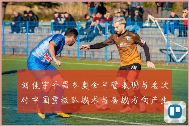 刘佳宇平昌冬奥会半管表现与名次对中国雪板队战术与备战方向产生影响