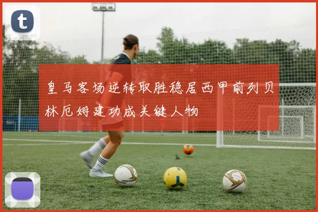 皇马客场逆转取胜稳居西甲前列贝林厄姆建功成关键人物