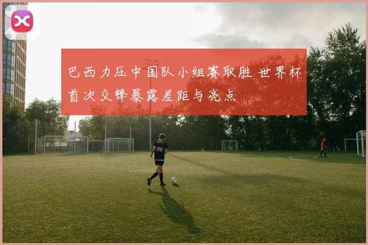 巴西力压中国队小组赛取胜 世界杯首次交锋暴露差距与亮点