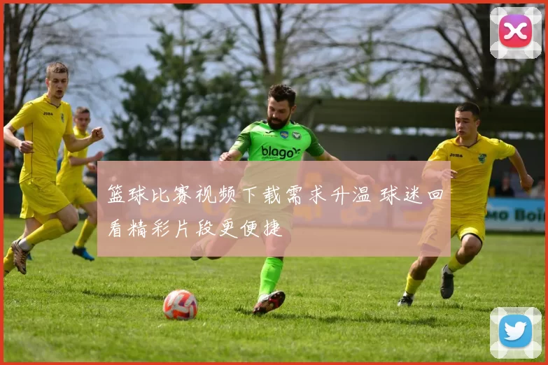 篮球比赛视频下载需求升温 球迷回看精彩片段更便捷